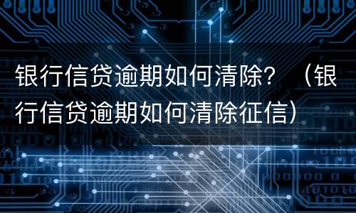 银行信贷逾期如何清除？（银行信贷逾期如何清除征信）