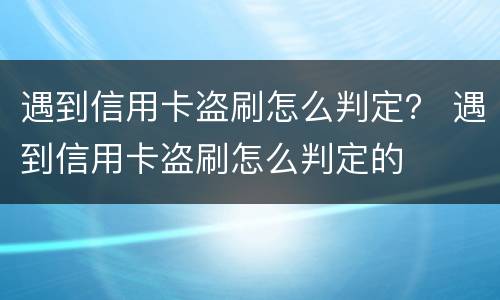 遇到信用卡盗刷怎么判定？ 遇到信用卡盗刷怎么判定的