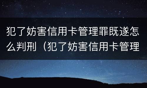 犯了妨害信用卡管理罪既遂怎么判刑（犯了妨害信用卡管理罪既遂怎么判刑呢）