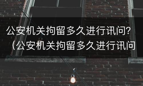 公安机关拘留多久进行讯问？（公安机关拘留多久进行讯问笔录）