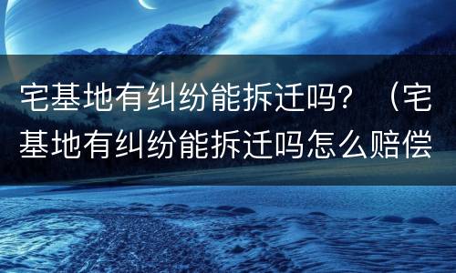 宅基地有纠纷能拆迁吗？（宅基地有纠纷能拆迁吗怎么赔偿）