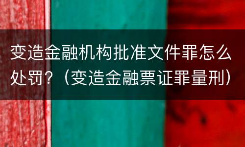 变造金融机构批准文件罪怎么处罚?（变造金融票证罪量刑）