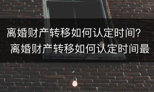 离婚财产转移如何认定时间？ 离婚财产转移如何认定时间最长