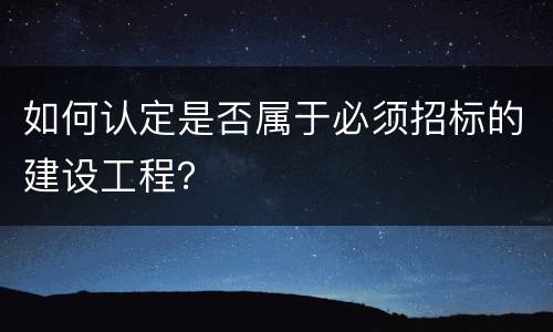 如何认定是否属于必须招标的建设工程？