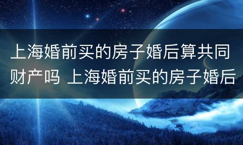 上海婚前买的房子婚后算共同财产吗 上海婚前买的房子婚后算共同财产吗怎么算
