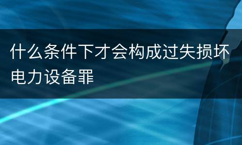 什么条件下才会构成过失损坏电力设备罪