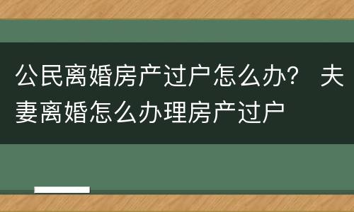 公民离婚房产过户怎么办？ 夫妻离婚怎么办理房产过户