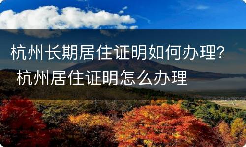 杭州长期居住证明如何办理？ 杭州居住证明怎么办理