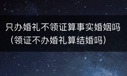 只办婚礼不领证算事实婚姻吗（领证不办婚礼算结婚吗）