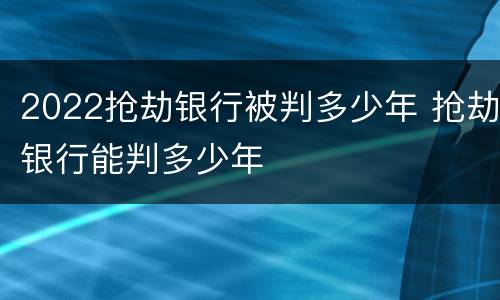 2022抢劫银行被判多少年 抢劫银行能判多少年