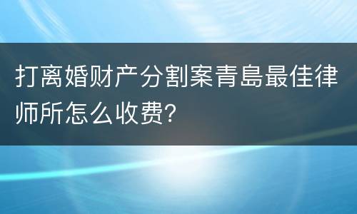 打离婚财产分割案青島最佳律师所怎么收费？