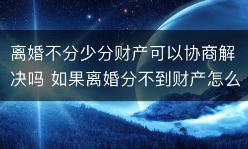 离婚不分少分财产可以协商解决吗 如果离婚分不到财产怎么办
