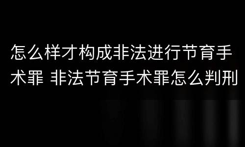 怎么样才构成非法进行节育手术罪 非法节育手术罪怎么判刑