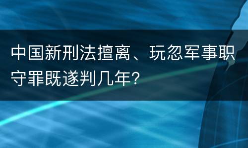 中国新刑法擅离、玩忽军事职守罪既遂判几年？