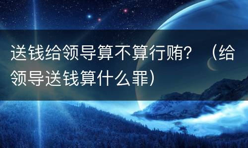 送钱给领导算不算行贿？（给领导送钱算什么罪）