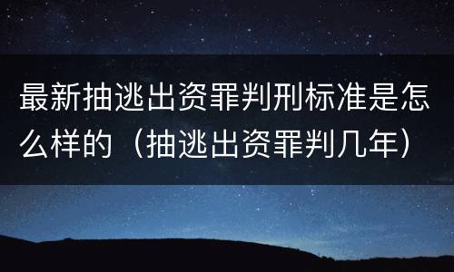 最新抽逃出资罪判刑标准是怎么样的（抽逃出资罪判几年）