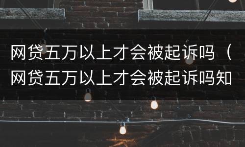 网贷五万以上才会被起诉吗（网贷五万以上才会被起诉吗知乎）
