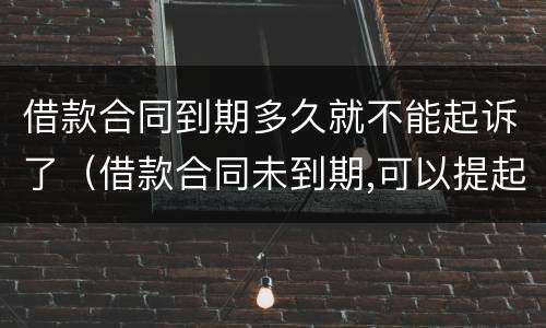借款合同到期多久就不能起诉了（借款合同未到期,可以提起诉讼吗?）