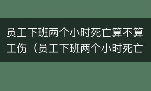 员工下班两个小时死亡算不算工伤（员工下班两个小时死亡算不算工伤保险）