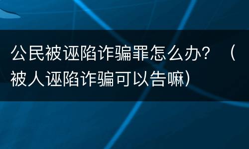 公民被诬陷诈骗罪怎么办？（被人诬陷诈骗可以告嘛）