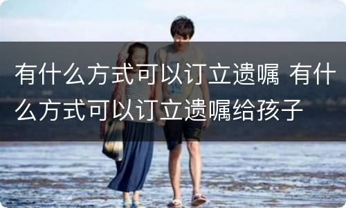 有什么方式可以订立遗嘱 有什么方式可以订立遗嘱给孩子