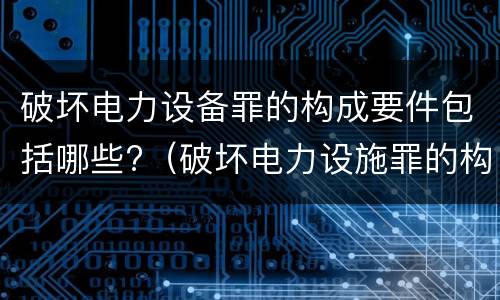 破坏电力设备罪的构成要件包括哪些?（破坏电力设施罪的构成要件）