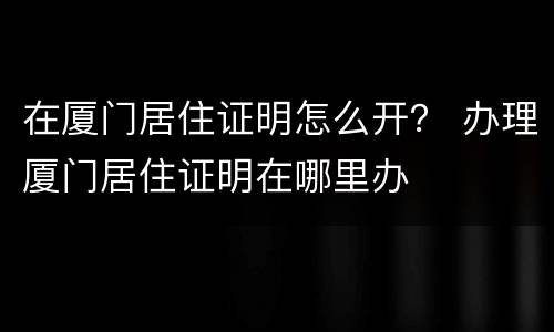 在厦门居住证明怎么开？ 办理厦门居住证明在哪里办
