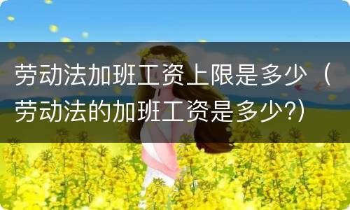 劳动法加班工资上限是多少（劳动法的加班工资是多少?）