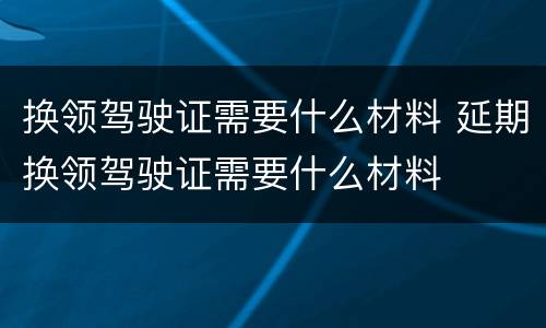 换领驾驶证需要什么材料 延期换领驾驶证需要什么材料