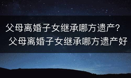 父母离婚子女继承哪方遗产？ 父母离婚子女继承哪方遗产好