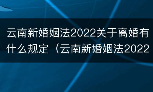 云南新婚姻法2022关于离婚有什么规定（云南新婚姻法2022关于离婚有什么规定吗）