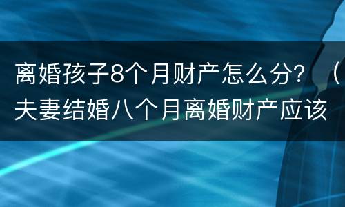 离婚孩子8个月财产怎么分？（夫妻结婚八个月离婚财产应该怎么分）