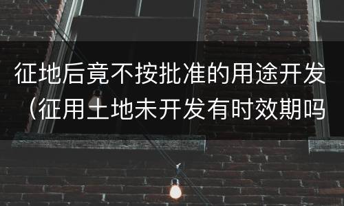 征地后竟不按批准的用途开发（征用土地未开发有时效期吗）
