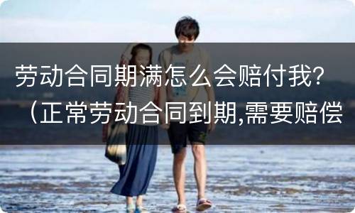 劳动合同期满怎么会赔付我？（正常劳动合同到期,需要赔偿员工吗?）
