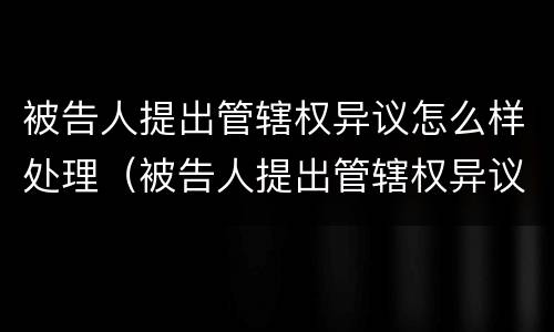 被告人提出管辖权异议怎么样处理（被告人提出管辖权异议原告怎么办）