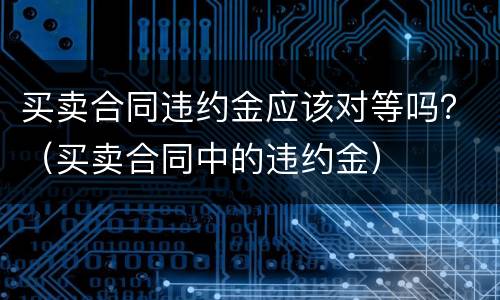 买卖合同违约金应该对等吗？（买卖合同中的违约金）