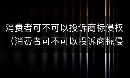 消费者可不可以投诉商标侵权（消费者可不可以投诉商标侵权问题）