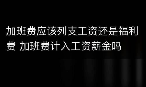 加班费应该列支工资还是福利费 加班费计入工资薪金吗