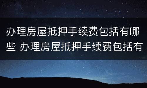 办理房屋抵押手续费包括有哪些 办理房屋抵押手续费包括有哪些费用