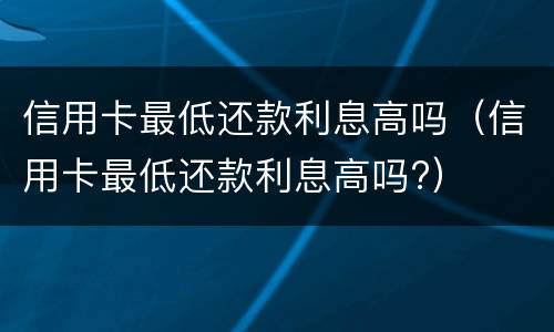 信用卡最低还款利息高吗（信用卡最低还款利息高吗?）