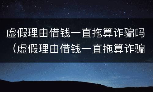 虚假理由借钱一直拖算诈骗吗（虚假理由借钱一直拖算诈骗吗没有借条）