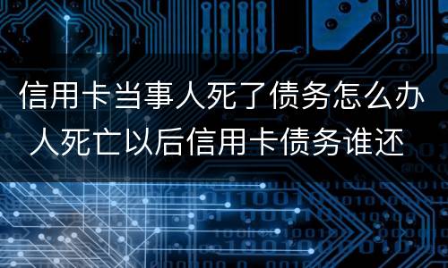 信用卡当事人死了债务怎么办 人死亡以后信用卡债务谁还