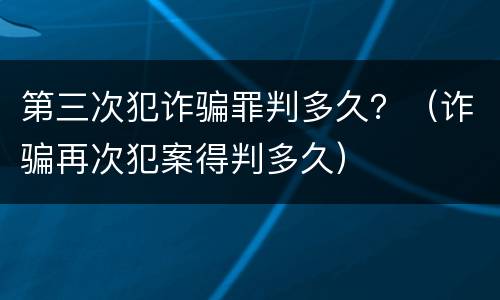 第三次犯诈骗罪判多久？（诈骗再次犯案得判多久）