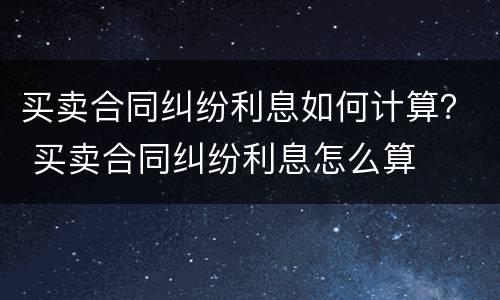 买卖合同纠纷利息如何计算？ 买卖合同纠纷利息怎么算