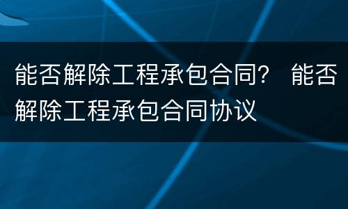 能否解除工程承包合同？ 能否解除工程承包合同协议