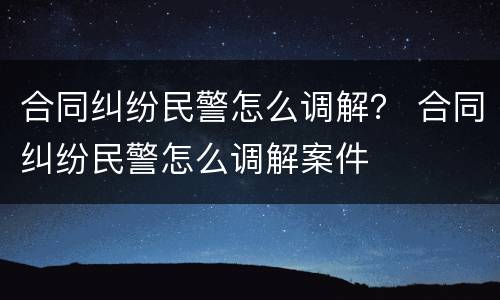 合同纠纷民警怎么调解？ 合同纠纷民警怎么调解案件