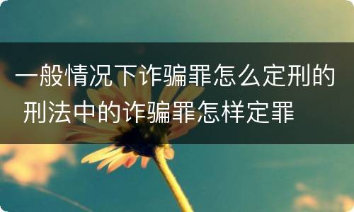 一般情况下诈骗罪怎么定刑的 刑法中的诈骗罪怎样定罪