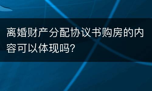 离婚财产分配协议书购房的内容可以体现吗？