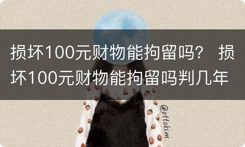 损坏100元财物能拘留吗？ 损坏100元财物能拘留吗判几年