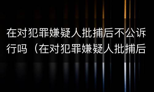 在对犯罪嫌疑人批捕后不公诉行吗（在对犯罪嫌疑人批捕后不公诉行吗）